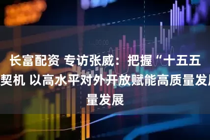 长富配资 专访张威：把握“十五五”契机 以高水平对外开放赋能高质量发展
