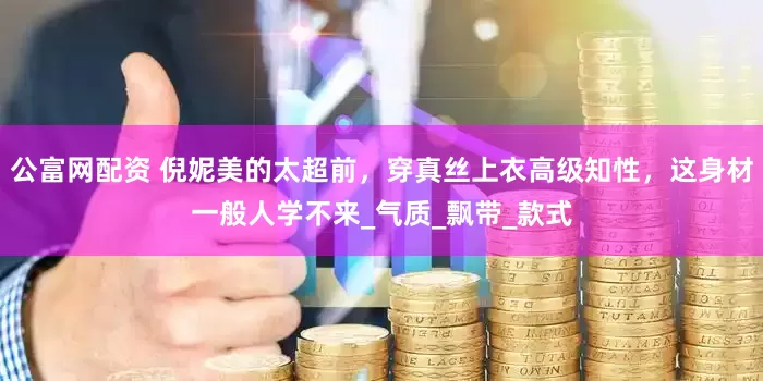 公富网配资 倪妮美的太超前，穿真丝上衣高级知性，这身材一般人学不来_气质_飘带_款式