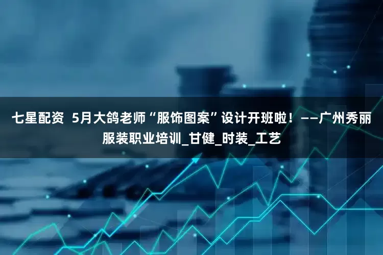 七星配资  5月大鸽老师“服饰图案”设计开班啦！——广州秀丽服装职业培训_甘健_时装_工艺
