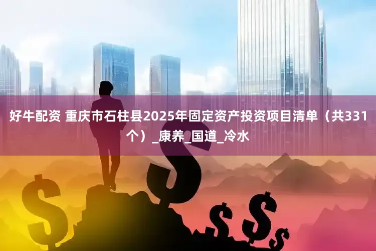 好牛配资 重庆市石柱县2025年固定资产投资项目清单（共331个）_康养_国道_冷水