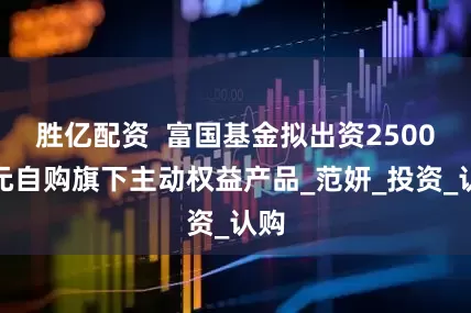 胜亿配资  富国基金拟出资2500万元自购旗下主动权益产品_范妍_投资_认购