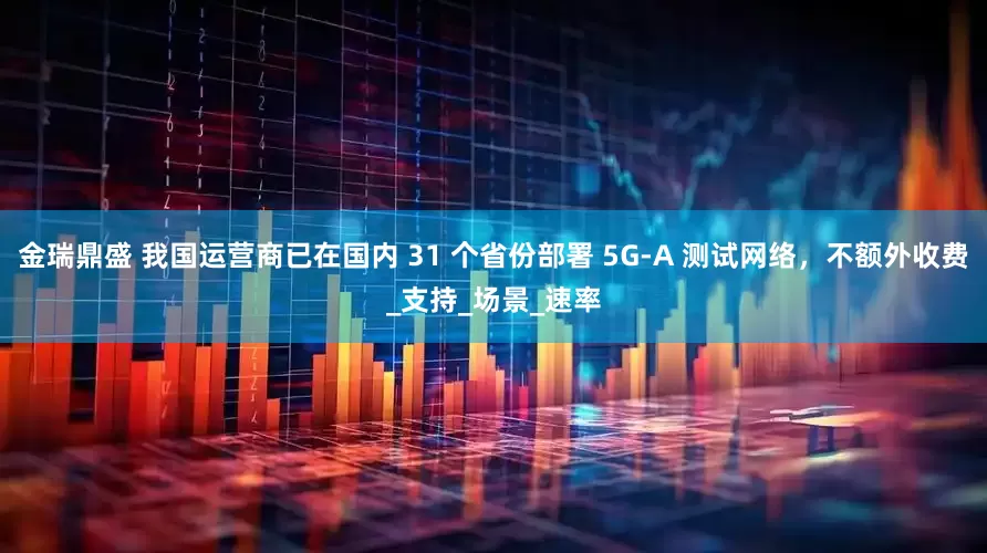 金瑞鼎盛 我国运营商已在国内 31 个省份部署 5G-A 测试网络，不额外收费_支持_场景_速率