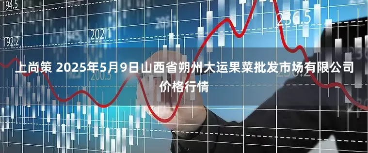 上尚策 2025年5月9日山西省朔州大运果菜批发市场有限公司价格行情