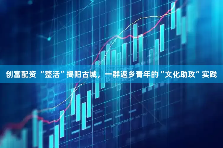 创富配资 “整活”揭阳古城，一群返乡青年的“文化助攻”实践
