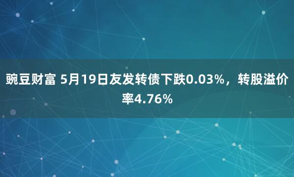 豌豆财富 5月19日友发转债下跌0.03%，转股溢价率4.76%