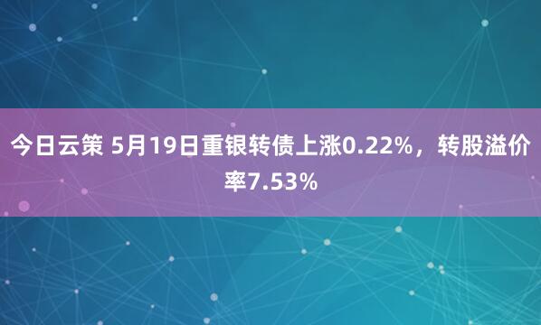 今日云策 5月19日重银转债上涨0.22%，转股溢价率7.53%