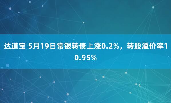 达道宝 5月19日常银转债上涨0.2%，转股溢价率10.95%