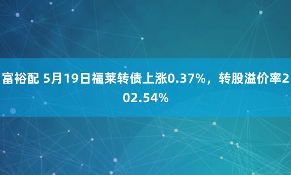 富裕配 5月19日福莱转债上涨0.37%，转股溢价率202.54%