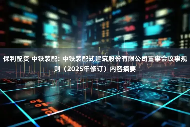 保利配资 中铁装配: 中铁装配式建筑股份有限公司董事会议事规则（2025年修订）内容摘要