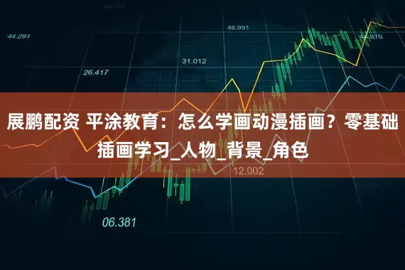 展鹏配资 平涂教育：怎么学画动漫插画？零基础插画学习_人物_背景_角色