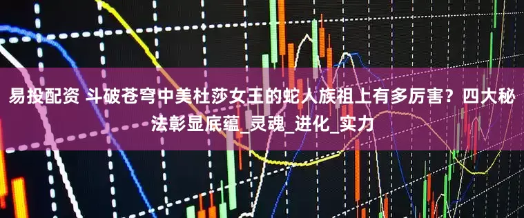 易投配资 斗破苍穹中美杜莎女王的蛇人族祖上有多厉害？四大秘法彰显底蕴_灵魂_进化_实力