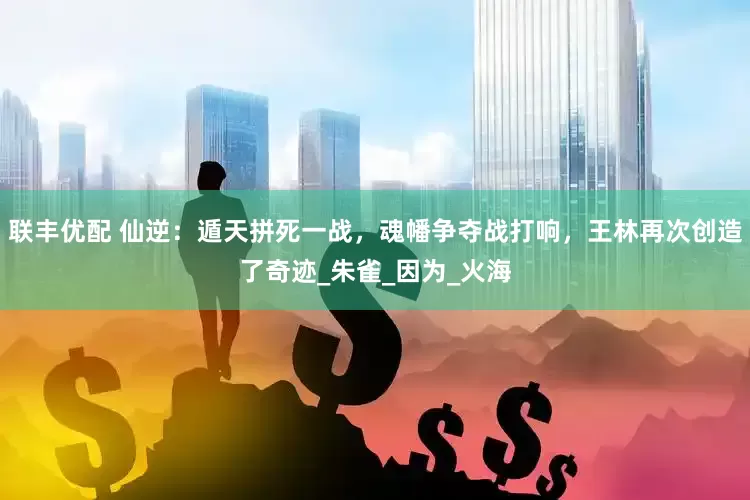 联丰优配 仙逆：遁天拼死一战，魂幡争夺战打响，王林再次创造了奇迹_朱雀_因为_火海