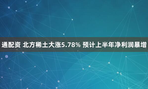 通配资 北方稀土大涨5.78% 预计上半年净利润暴增