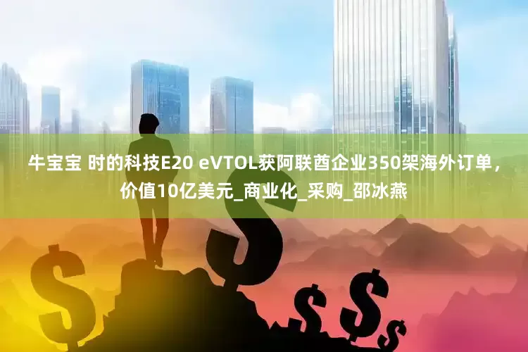 牛宝宝 时的科技E20 eVTOL获阿联酋企业350架海外订单，价值10亿美元_商业化_采购_邵冰燕