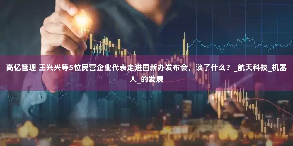 高亿管理 王兴兴等5位民营企业代表走进国新办发布会，谈了什么？_航天科技_机器人_的发展