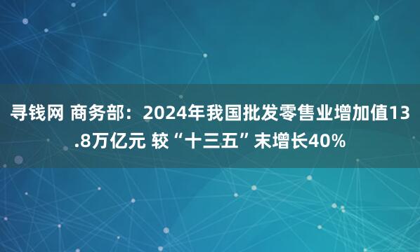 寻钱网 商务部：2024年我国批发零售业增加值13.8万亿元 较“十三五”末增长40%