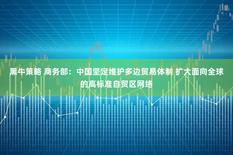 黑牛策略 商务部：中国坚定维护多边贸易体制 扩大面向全球的高标准自贸区网络