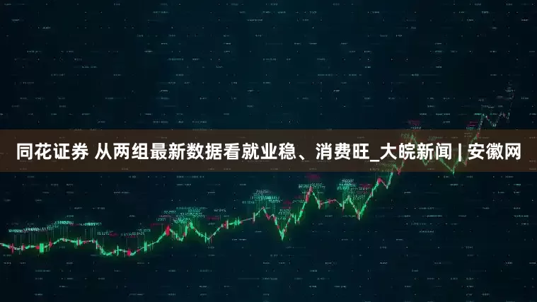 同花证券 从两组最新数据看就业稳、消费旺_大皖新闻 | 安徽网