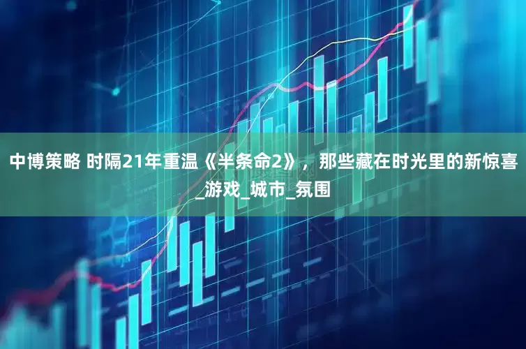 中博策略 时隔21年重温《半条命2》，那些藏在时光里的新惊喜_游戏_城市_氛围