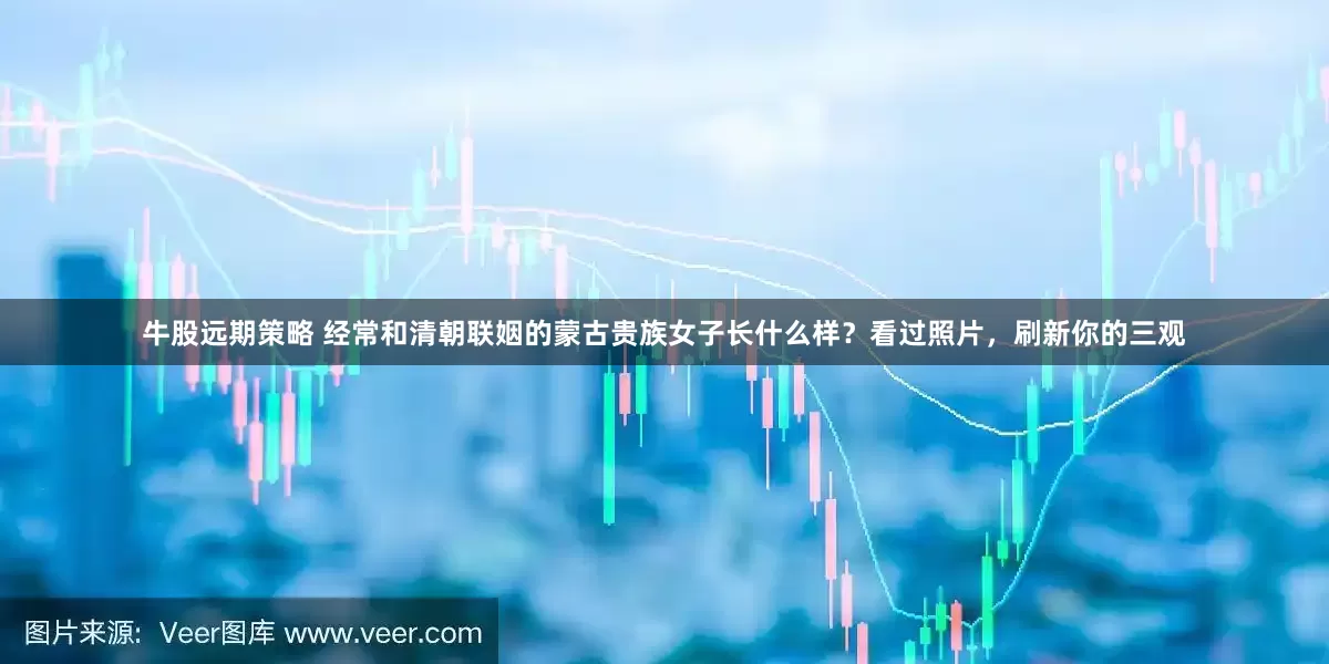 牛股远期策略 经常和清朝联姻的蒙古贵族女子长什么样？看过照片，刷新你的三观