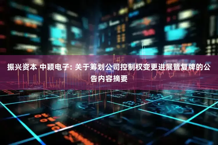 振兴资本 中颖电子: 关于筹划公司控制权变更进展暨复牌的公告内容摘要