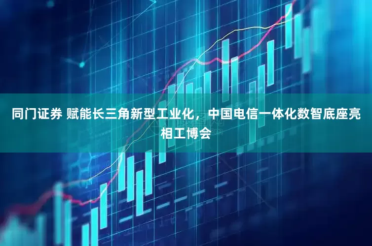 同门证券 赋能长三角新型工业化，中国电信一体化数智底座亮相工博会