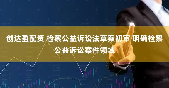 创达盈配资 检察公益诉讼法草案初审 明确检察公益诉讼案件领域